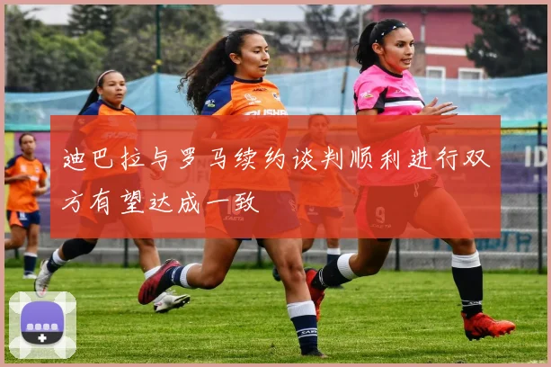 迪巴拉与罗马续约谈判顺利进行双方有望达成一致