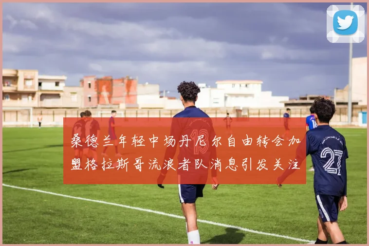 桑德兰年轻中场丹尼尔自由转会加盟格拉斯哥流浪者队消息引发关注