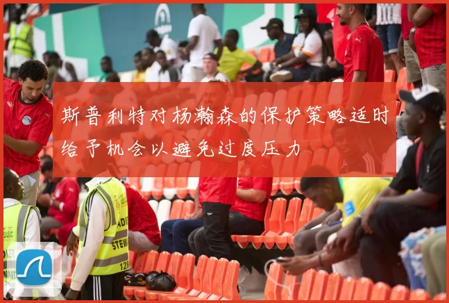 斯普利特对杨瀚森的保护策略适时给予机会以避免过度压力