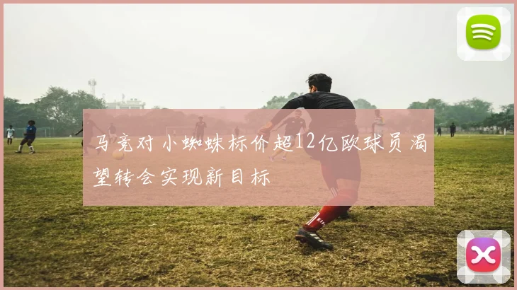 马竞对小蜘蛛标价超12亿欧球员渴望转会实现新目标