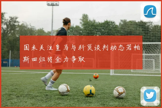 国米关注皇马与科莫谈判动态若帕斯回归将全力争取