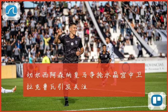 切尔西阿森纳皇马争抢水晶宫中卫拉克鲁瓦引发关注