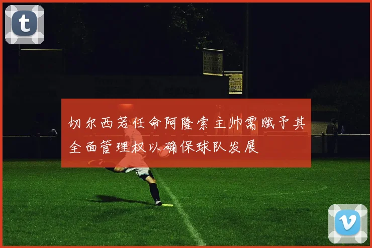 切尔西若任命阿隆索主帅需赋予其全面管理权以确保球队发展