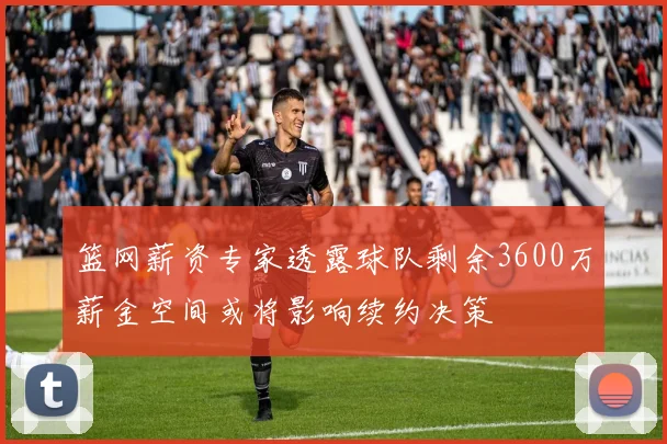 篮网薪资专家透露球队剩余3600万薪金空间或将影响续约决策