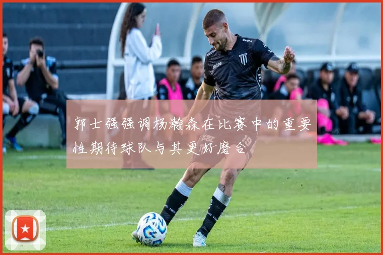 郭士强强调杨瀚森在比赛中的重要性期待球队与其更好磨合