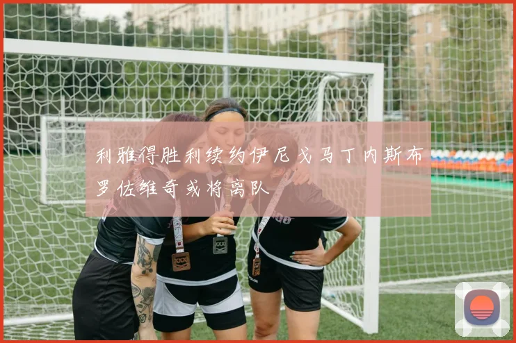 利雅得胜利续约伊尼戈马丁内斯布罗佐维奇或将离队